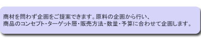 商材を問わず企画をご提案できます。
原料の企画から行い、商品のコンセプト・ターゲット層・販売方法・数量・予算に合わせて企画します。