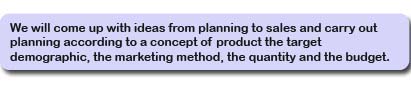 We will come up with ideas from planning to sales and carry out planning according to a concept of product, the target demographic, the marketing method, the quantity and the budget.