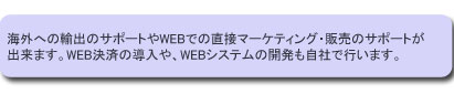 海外への輸出のサポートやWEBでの直接マーケティング・販売のサポートが出来ます。
WEB決済の導入や、WEBシステムの開発も自社で行います。