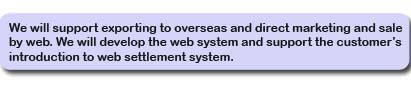 We will support exporting to overseas and direct marketing and sale by web. We will develop the web system and support the customer’s introduction to web settlement system.
